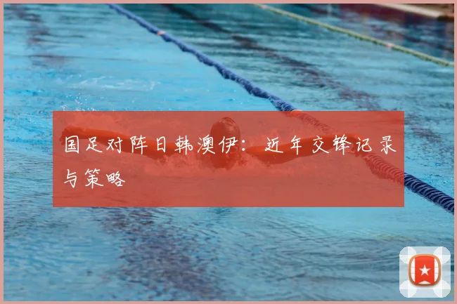 国足对阵日韩澳伊：近年交锋记录与策略