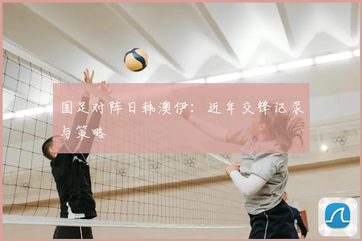 国足对阵日韩澳伊：近年交锋记录与策略