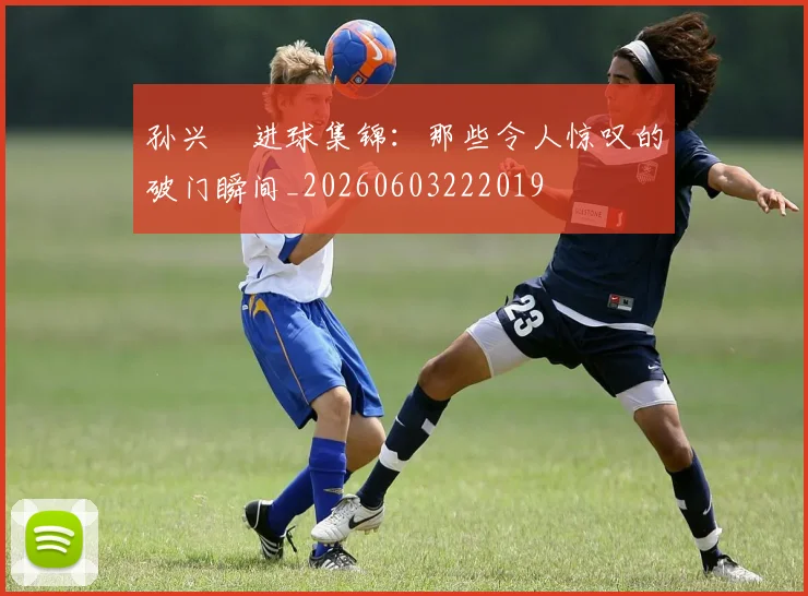 孙兴慜进球集锦：那些令人惊叹的破门瞬间_20260603222019
