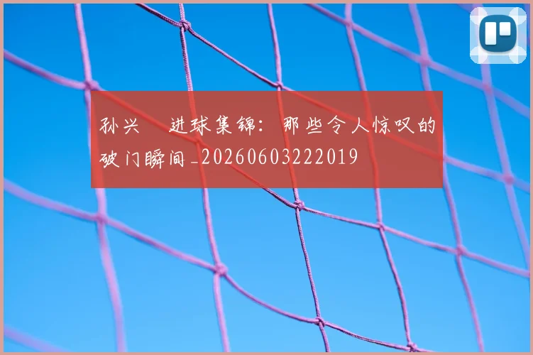 孙兴慜进球集锦：那些令人惊叹的破门瞬间_20260603222019